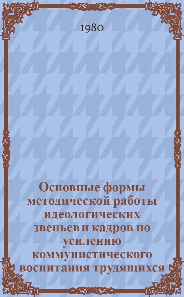 Основные формы методической работы идеологических звеньев и кадров по усилению коммунистического воспитания трудящихся : Метод. рекомендации в помощь организаторам полит. просвещения и агит.-массовой работы
