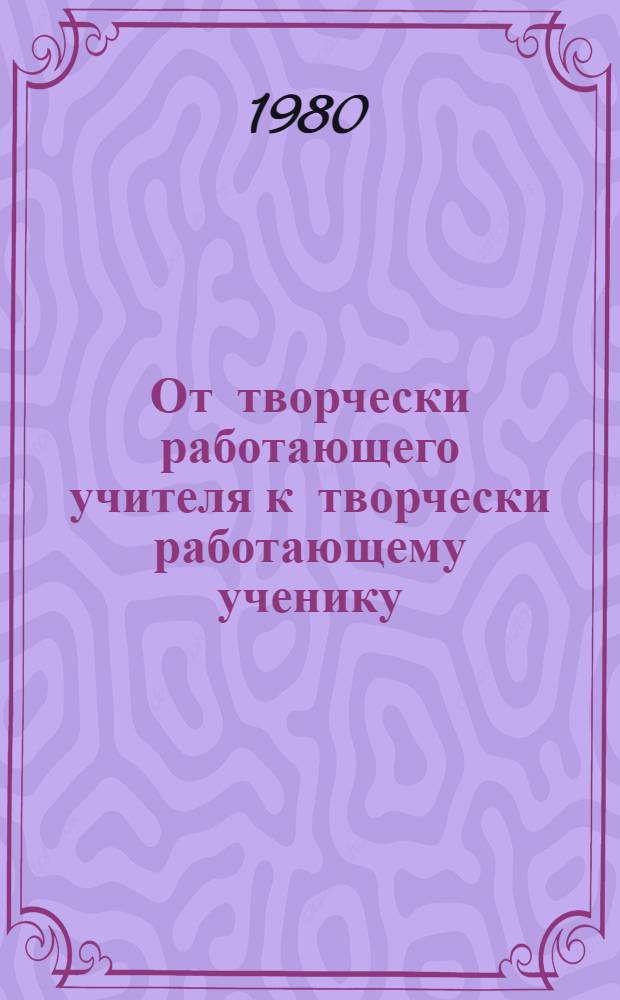 От творчески работающего учителя к творчески работающему ученику : Опыт внедрения идей оптимизации учеб.-воспитат. процесса в практику работы школ г. Алма-Аты : Учеб.-метод. пособие : Сб. статей