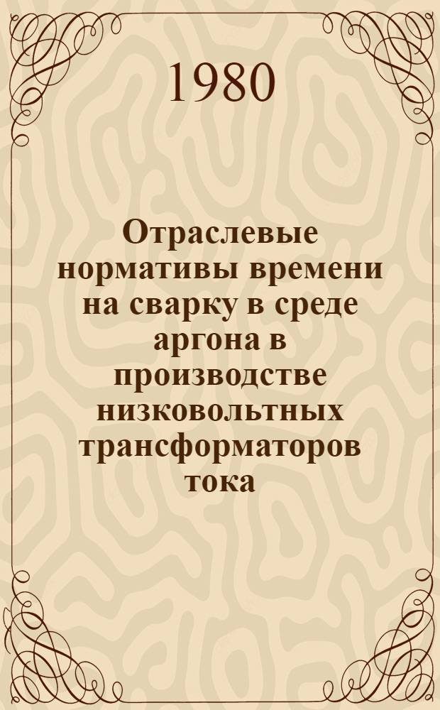 Отраслевые нормативы времени на сварку в среде аргона в производстве низковольтных трансформаторов тока : (Сер. и мелкосер. пр-во) : Утв. М-вом электротехн. пром-сти 26.10.79