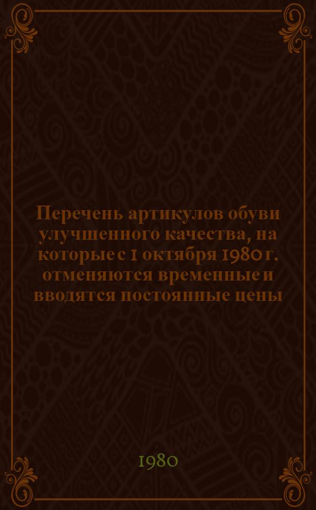 Перечень артикулов обуви улучшенного качества, на которые с 1 октября 1980 г. отменяются временные и вводятся постоянные цены : Утв. Госкомцен СССР 22.07.80