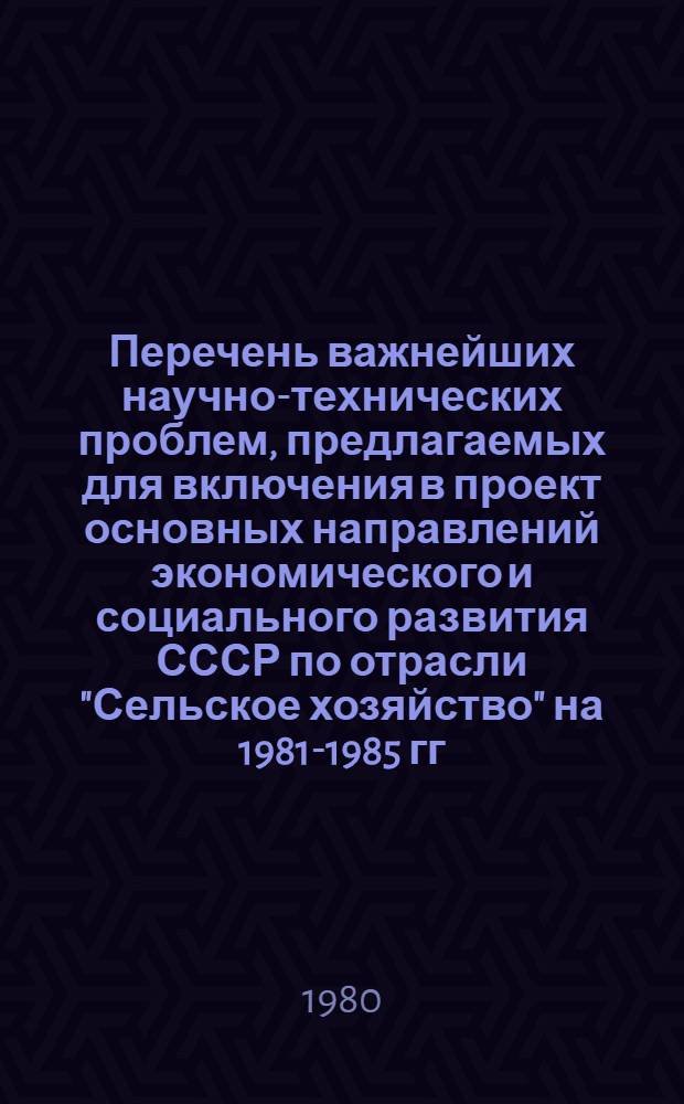 Перечень важнейших научно-технических проблем, предлагаемых для включения в проект основных направлений экономического и социального развития СССР по отрасли "Сельское хозяйство" на 1981-1985 гг. для решения которых будут разрабатываться государственные программы научных исследований. Перечень важнейших научно-технических заданий ведомственного плана НИР Минсельхоза СССР на 1981-1985 годы