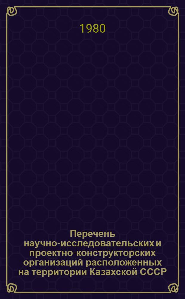 Перечень научно-исследовательских и проектно-конструкторских организаций расположенных на территории Казахской СССР : (По состоянию на 1 янв. 1980 г.)