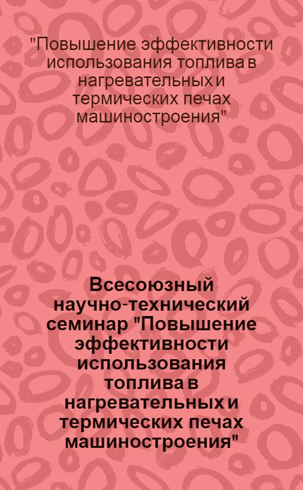 Всесоюзный научно-технический семинар "Повышение эффективности использования топлива в нагревательных и термических печах машиностроения" (25-27 нояб. 1980) : Тезисы докл.