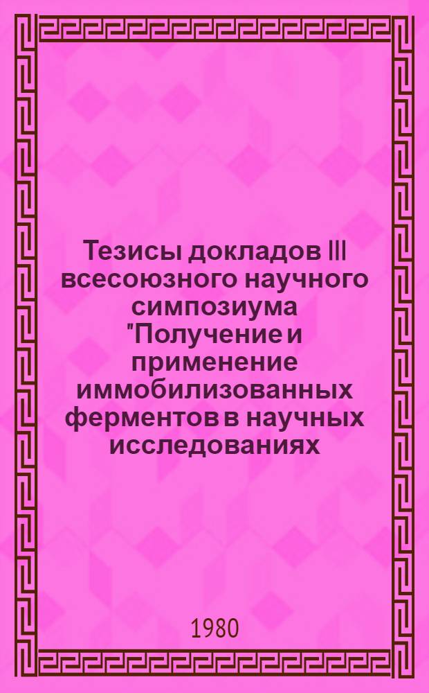 Тезисы докладов III всесоюзного научного симпозиума "Получение и применение иммобилизованных ферментов в научных исследованиях, промышленности и медицине" (1-2 октября 1980 г.)