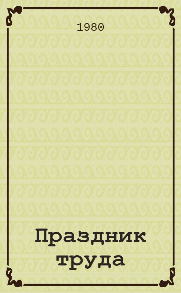 Праздник труда : (Метод. рекомендации в помощь лекторам, докладчикам, агитаторам и политинформаторам)