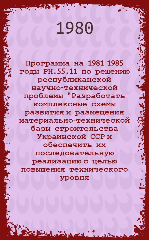 Программа на 1981-1985 годы РН.55.11 по решению республиканской научно-технической проблемы "Разработать комплексные схемы развития и размещения материально-технической базы строительства Украинской ССР и обеспечить их последовательную реализацию с целью повышения технического уровня, оптимизации мощности приведения базы в соответствие с запросами строительства и повышения на этой основе эффективности капитальных вложений" : Проект