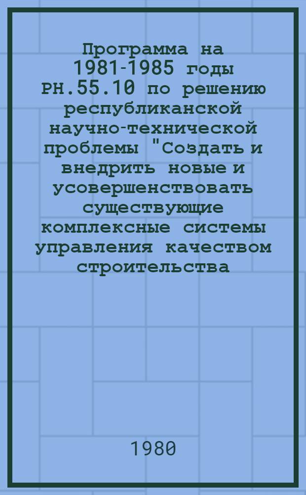 Программа на 1981-1985 годы РН.55.10 по решению республиканской научно-технической проблемы "Создать и внедрить новые и усовершенствовать существующие комплексные системы управления качеством строительства, обеспечивающие снижение трудоемкости в стоимости строительства"