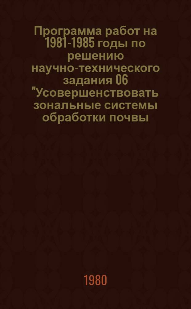 Программа работ на 1981-1985 годы по решению научно-технического задания 06 "Усовершенствовать зональные системы обработки почвы, разработать способы и технические средства по ее минимализации"