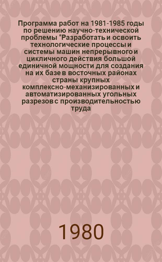 Программа работ на 1981-1985 годы по решению научно-технической проблемы "Разработать и освоить технологические процессы и системы машин непрерывного и цикличного действия большой единичной мощности для создания на их базе в восточных районах страны крупных комплексно-механизированных и автоматизированных угольных разрезов с производительностью труда, в 3-4 раза превышающем уровень, достигнутый в аналогичных горногеологических условиях в 1980 г."
