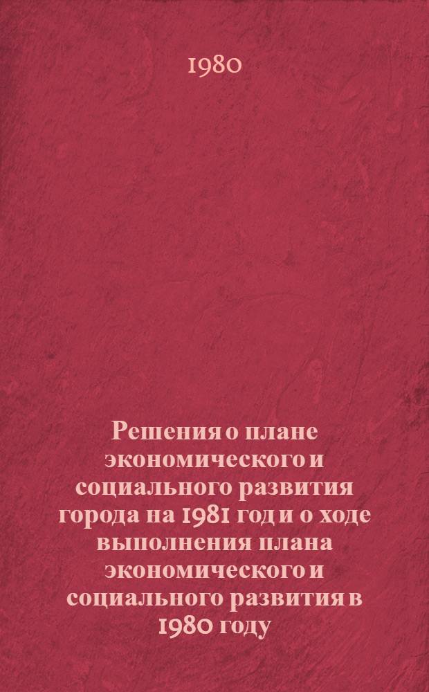 Решения о плане экономического и социального развития города на 1981 год и о ходе выполнения плана экономического и социального развития в 1980 году. О бюджете города на 1981 год : [Материалы] Четвертая сессия гор. Совета нар. депутатов от 12 дек. 1980 г