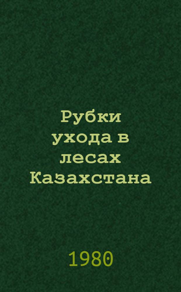 Рубки ухода в лесах Казахстана : Материалы к респ. совещ. "О состоянии и мерах дальнейшего повышения эффективности и качества рубок ухода в лесах Казахской ССР", состоявшемуся в г. Щучинске Кокчетав. обл. 2-4 июля 1980 г