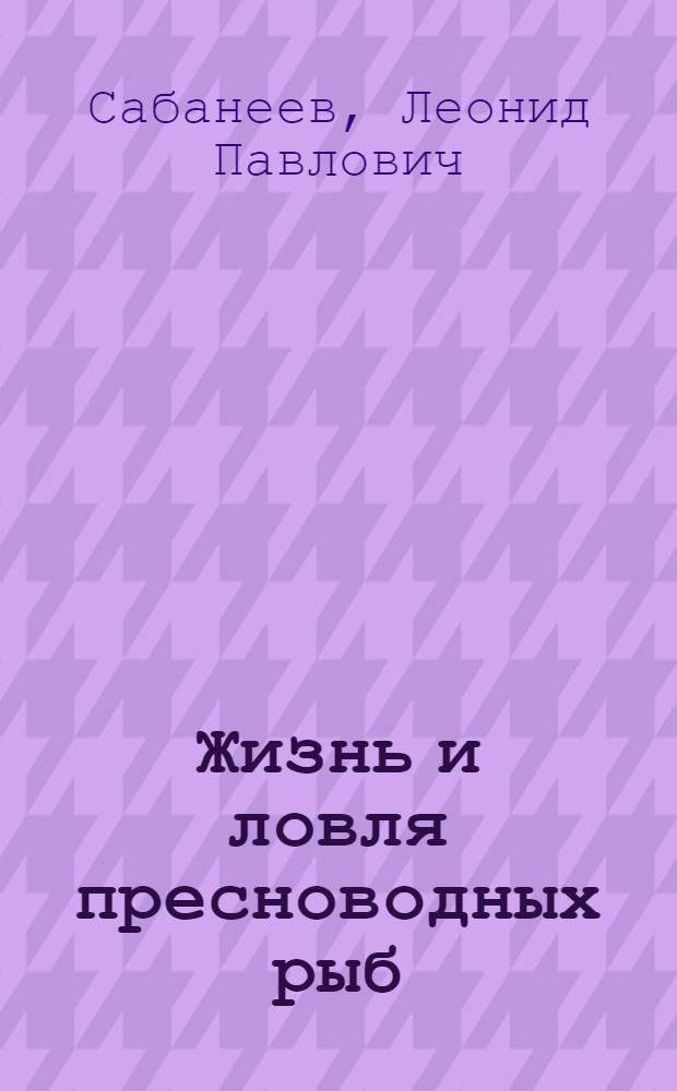 Жизнь и ловля пресноводных рыб : С прил. "Рыболовного календаря" Л.П. Сабанеева