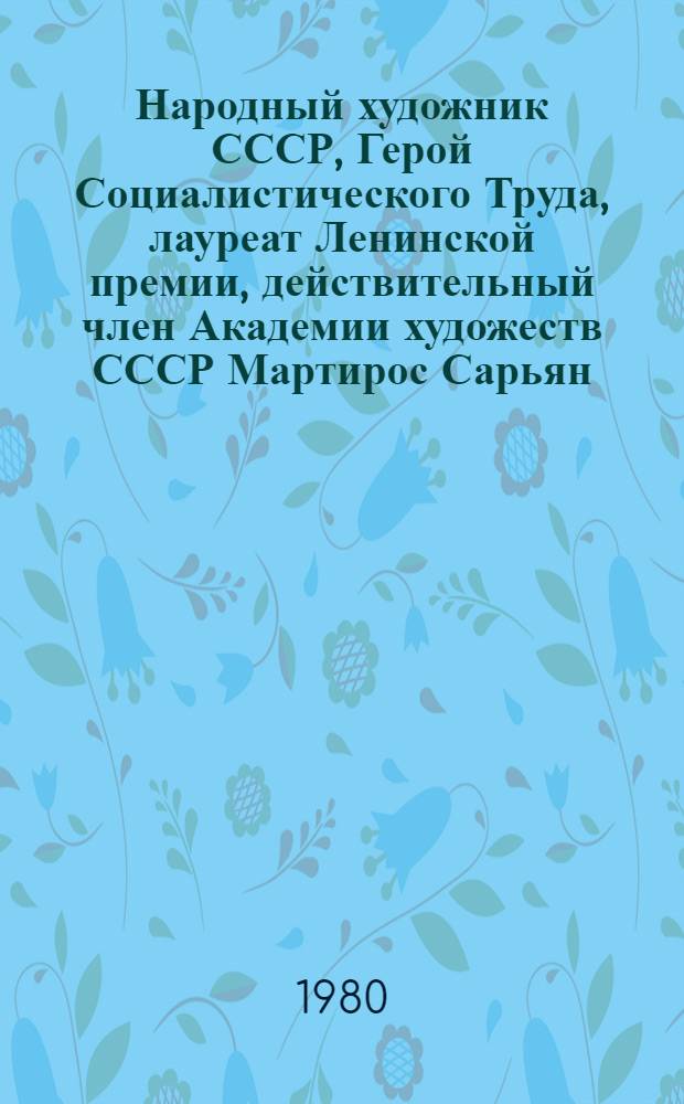 Народный художник СССР, Герой Социалистического Труда, лауреат Ленинской премии, действительный член Академии художеств СССР Мартирос Сарьян, 1880-1972 : Каталог выставки произведений : К 100-летию со дня рождения