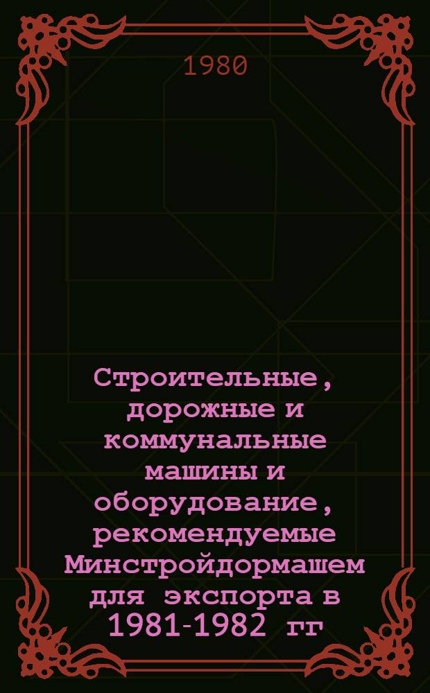 Строительные, дорожные и коммунальные машины и оборудование, рекомендуемые Минстройдормашем для экспорта в 1981-1982 гг. : Номенклатур. каталог
