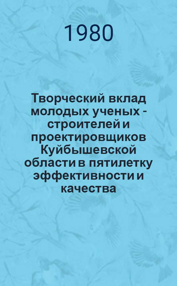 Творческий вклад молодых ученых - строителей и проектировщиков Куйбышевской области в пятилетку эффективности и качества : Тез. докл. к обл. науч.-техн. конф. (сент. 1980 г.)