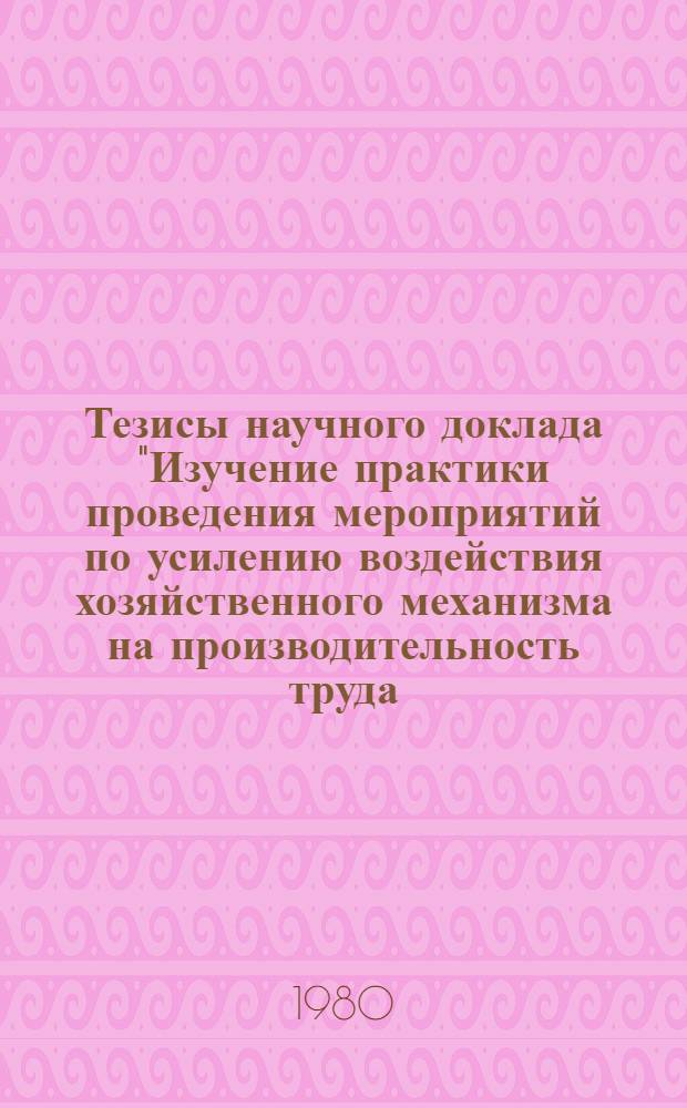 Тезисы научного доклада "Изучение практики проведения мероприятий по усилению воздействия хозяйственного механизма на производительность труда, использование трудовых ресурсов, организацию, нормирование и условия труда, заработную плату и социалистическое соревнование" (тема 1.2.1. плана НИР на 1980 г.) : Для обсуждения на секции Ученого совета