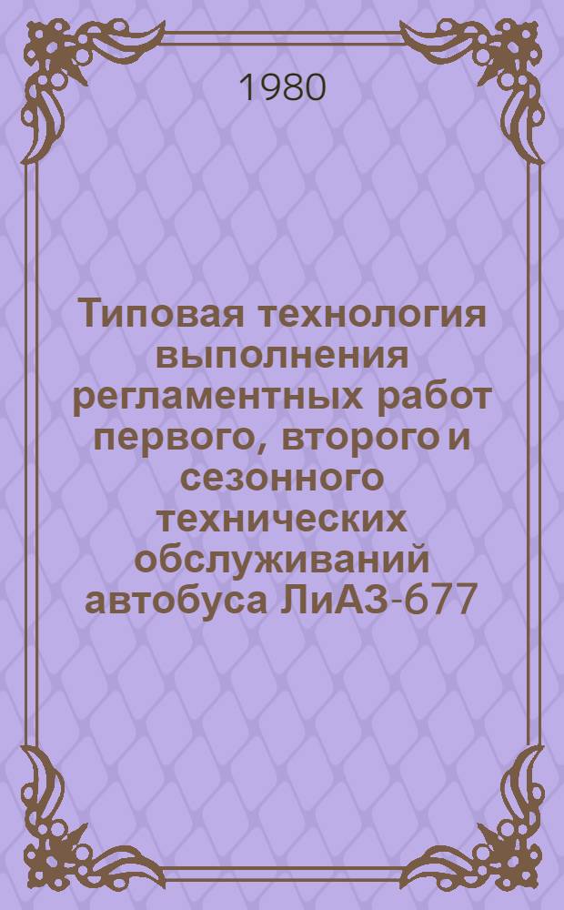 Типовая технология выполнения регламентных работ первого, второго и сезонного технических обслуживаний автобуса ЛиАЗ-677 : (ИО. Инструкция по техн. обслуж. автобуса ЛиАЗ-677) : Утв. М-вом автомоб. трансп. РСФСР 30.09.80 : Срок введ. 01.05.81 : Срок действия по 01.05.86