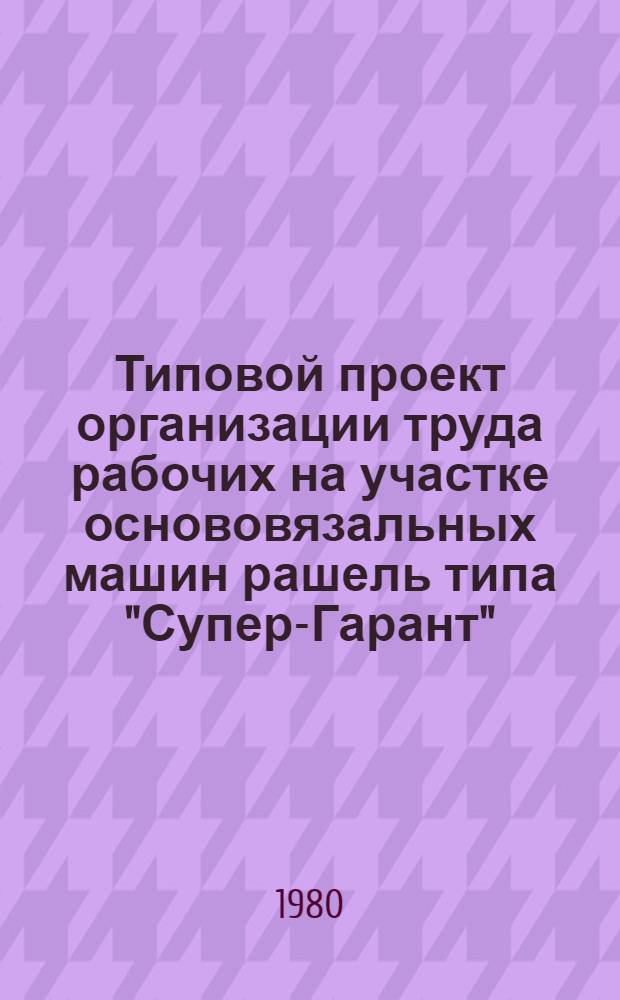 Типовой проект организации труда рабочих на участке основовязальных машин рашель типа "Супер-Гарант" (при выработке гардинного полотна, кружев и гардинно-кружевных изделий) в текстильно-галантерейной промышленности : Утв. М-вом лег. пром-сти СССР 25.12.79