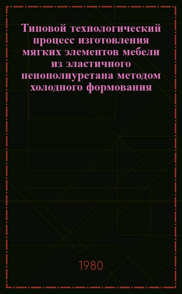 Типовой технологический процесс изготовления мягких элементов мебели из эластичного пенополиуретана методом холодного формования : Утв. Техн. упр. Минлеспрома СССР 26.08.80