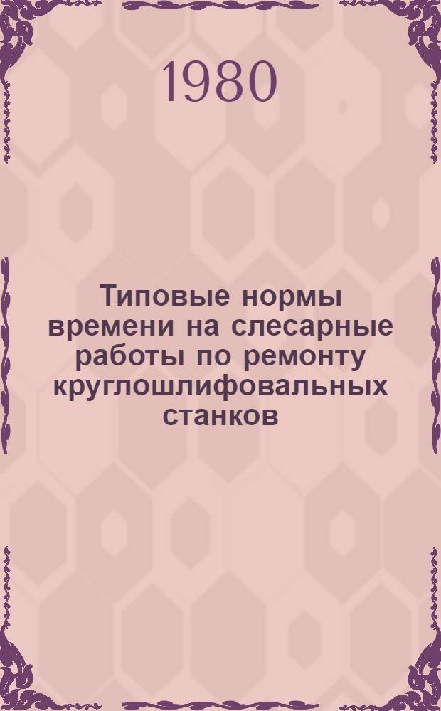 Типовые нормы времени на слесарные работы по ремонту круглошлифовальных станков : Утв. Гос. ком. СССР по труду и социал. вопр. и Секретариатом ВЦСПС 24.10.79