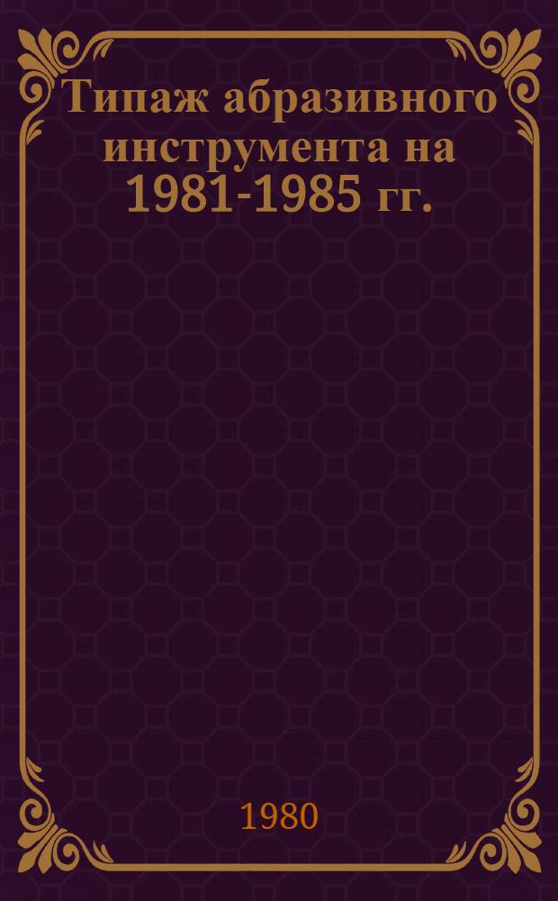 Типаж абразивного инструмента на 1981-1985 гг. : Утв. М-вом станкостроит. и инструм. пром-сти 21.03.80