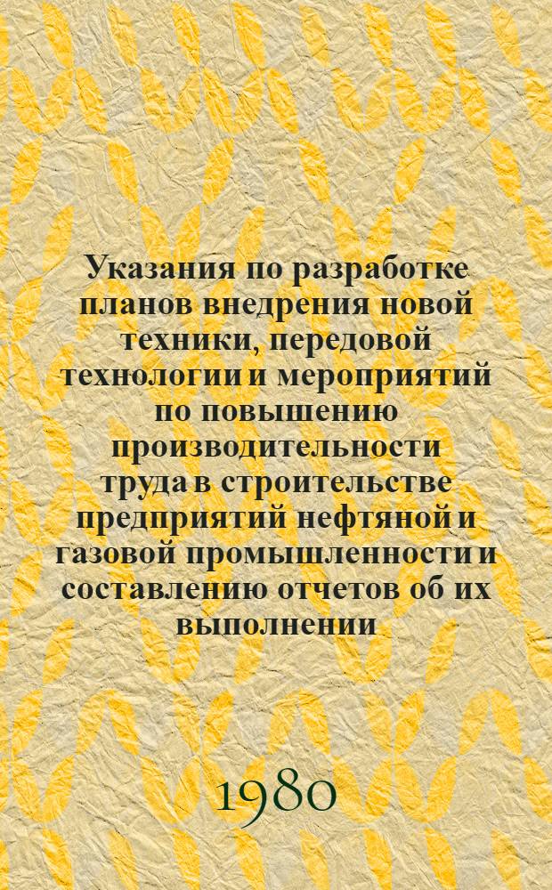 Указания по разработке планов внедрения новой техники, передовой технологии и мероприятий по повышению производительности труда в строительстве предприятий нефтяной и газовой промышленности и составлению отчетов об их выполнении : Утв. М-вом стр-ва предприятий нефт. и газовой пром-сти СССР 21.08.80