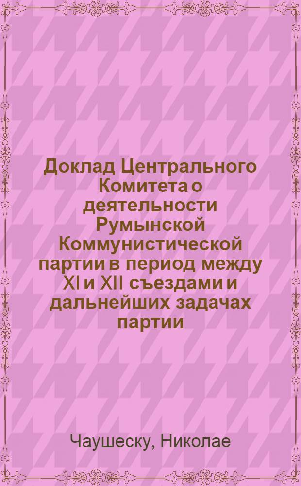 Доклад Центрального Комитета о деятельности Румынской Коммунистической партии в период между XI и XII съездами и дальнейших задачах партии. Резолюция XII съезда Румынской Коммунистической партии