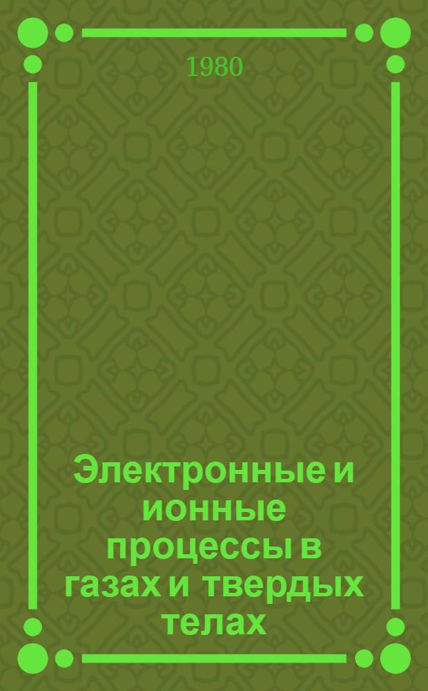 Электронные и ионные процессы в газах и твердых телах : Тез. докл. науч. конф. молодых ученых-физиков (28-30 окт. 1980 г.)
