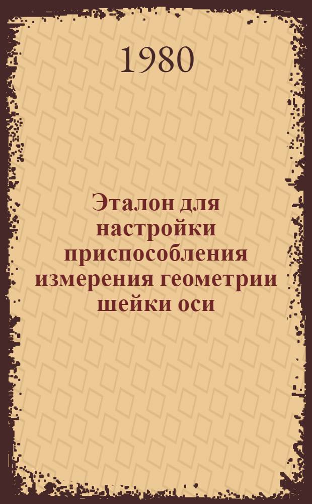 Эталон для настройки приспособления измерения геометрии шейки оси : Программа метрол. аттестации № 316 ПКБ ЦВ : Утв. Гл. упр. вагон. хоз-ва 22.08.80