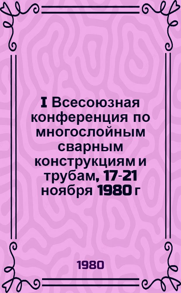 I Всесоюзная конференция по многослойным сварным конструкциям и трубам, 17-21 ноября 1980 г. : Тезисы докл