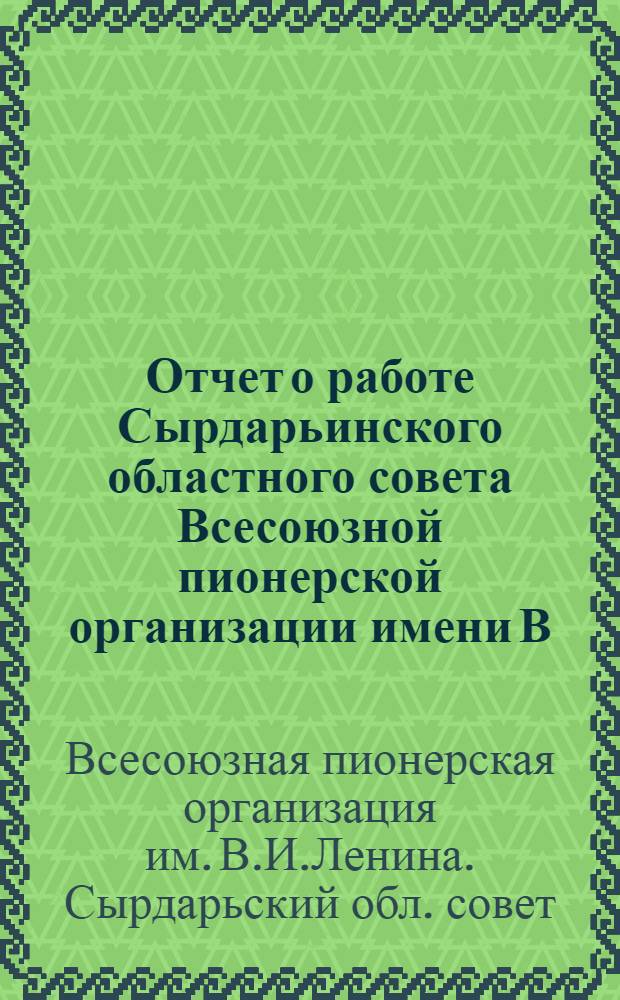 Отчет о работе Сырдарьинского областного совета Всесоюзной пионерской организации имени В.И. Ленина : Делегату X Сырдарьин. обл. комс. конф