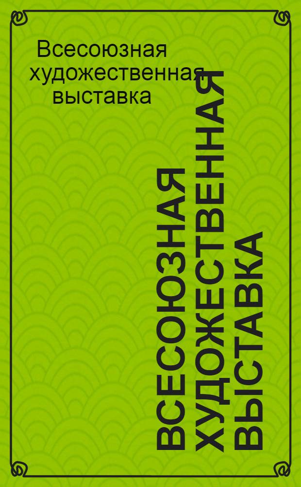 Всесоюзная художественная выставка : Живопись. Скульптура. Медали. Графика. Плакат. Декорац. искусство театра. Декорац. искусство кино. Декорац.-прикл. искусство : Каталог выставки