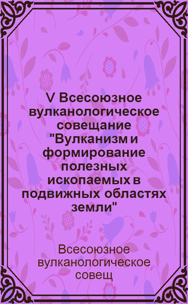 V Всесоюзное вулканологическое совещание "Вулканизм и формирование полезных ископаемых в подвижных областях земли". I симпозиум "Мезо-кайнозойский вулканизм и связанные с ним полезные ископаемые" : (Тезисы докл.)