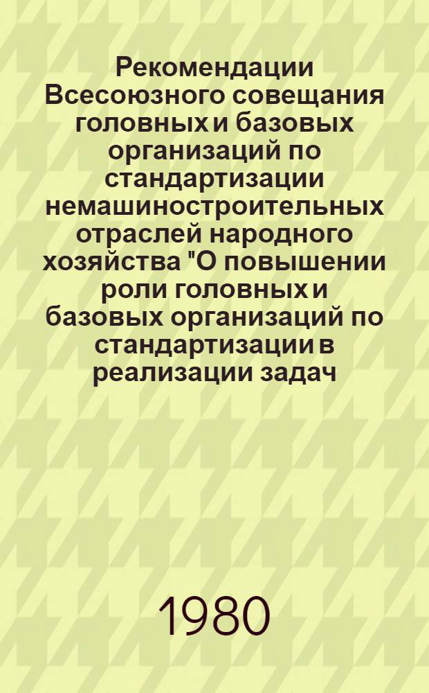 Рекомендации Всесоюзного совещания головных и базовых организаций по стандартизации немашиностроительных отраслей народного хозяйства "О повышении роли головных и базовых организаций по стандартизации в реализации задач, выдвинутых в Постановлении ЦК КПСС и Совета Министров СССР от 12 июля 1979 г. "Об улучшении планирования и усилении воздействия хозяйственного механизма на повышение эффективности производства и качества работы", 31 марта - 3 апреля 1980 г.