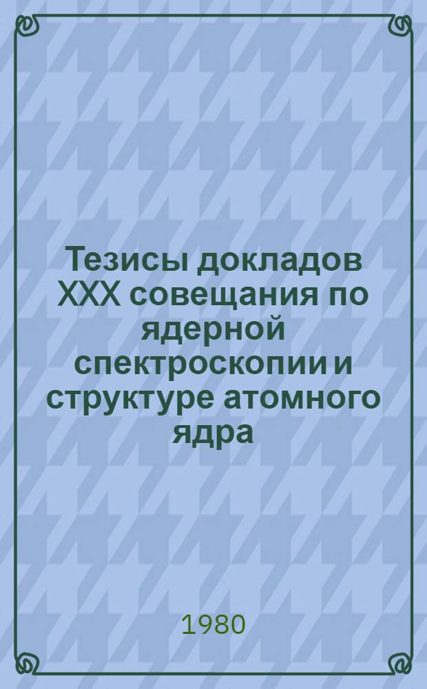 Тезисы докладов XXX совещания по ядерной спектроскопии и структуре атомного ядра (Ленинград, 18-21 марта 1980 г.)
