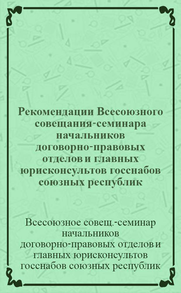 Рекомендации Всесоюзного совещания-семинара начальников договорно-правовых отделов и главных юрисконсультов госснабов союзных республик, главных территориальных управлений, госкомнефтепродуктов и главнефтеснабсбытовых организаций союзных республик, союзглавснабсбытов и союзглавкомплектов, г. Москва, ноябрь 1980 : Проект