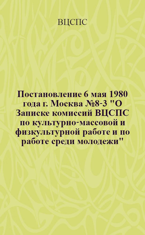 Постановление 6 мая 1980 года г. Москва № 8-3 "О Записке комиссий ВЦСПС по культурно-массовой и физкультурной работе и по работе среди молодежи". Записка о руководстве советами и комитетами профсоюзов деятельностью клубных учреждений в свете постановления ЦК КПСС "О дальнейшем улучшении идеологической, политико-воспитательной работы"