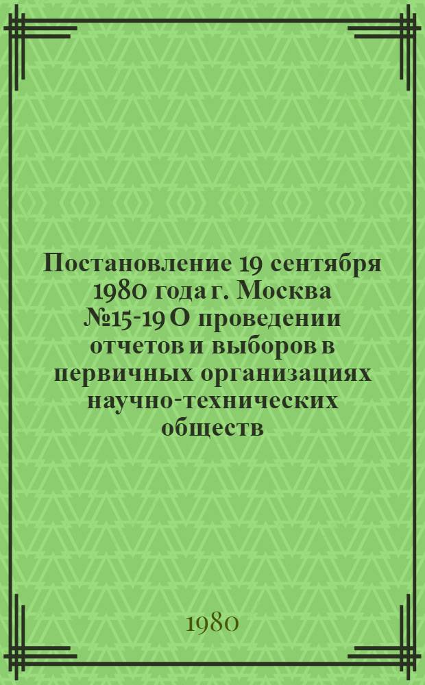Постановление 19 сентября 1980 года г. Москва № 15-19 О проведении отчетов и выборов в первичных организациях научно-технических обществ