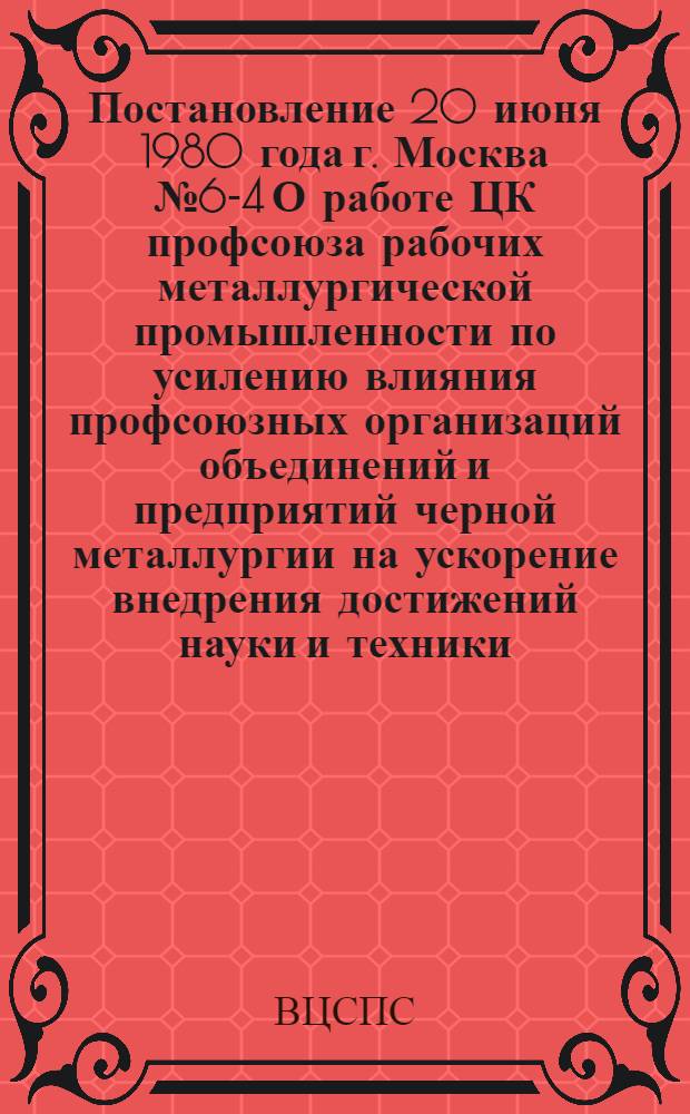Постановление 20 июня 1980 года г. Москва № 6-4 О работе ЦК профсоюза рабочих металлургической промышленности по усилению влияния профсоюзных организаций объединений и предприятий черной металлургии на ускорение внедрения достижений науки и техники, повышение эффективности производства и качества работы
