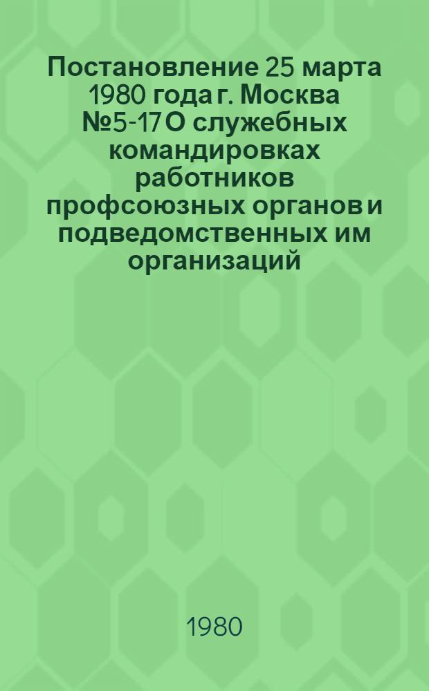 Постановление 25 марта 1980 года г. Москва № 5-17 О служебных командировках работников профсоюзных органов и подведомственных им организаций, учреждений и предприятий
