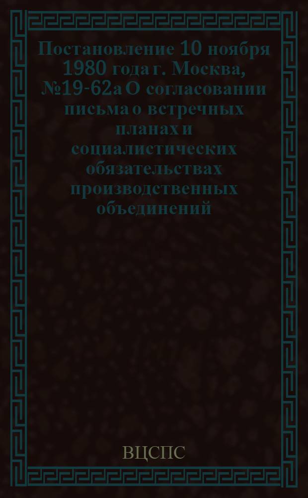 Постановление 10 ноября 1980 года г. Москва, № 19-62а О согласовании письма о встречных планах и социалистических обязательствах производственных объединений (предприятий) и организаций на 1981 год. О встречных планах и социалистических обязательствах производственных объединений (предприятий) и организаций на 1981 год