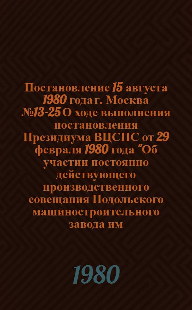 Постановление 15 августа 1980 года г. Москва № 13-25 О ходе выполнения постановления Президиума ВЦСПС от 29 февраля 1980 года "Об участии постоянно действующего производственного совещания Подольского машиностроительного завода им. Орджоникидзе в изыскании и использовании резервов повышения производительности труда". Записка о ходе выполнения постановления Президиума ВЦСПС от 29 февраля 1980 г. "Об участии постоянно действующего производственного совещания Подольского машиностроительного завода им. Орджоникидзе в изыскании и использовании резервов повышения производительности труда"
