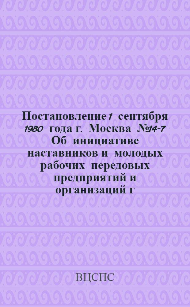 Постановление 1 сентября 1980 года г. Москва № 14-7 Об инициативе наставников и молодых рабочих передовых предприятий и организаций г. Москвы по принятию совместных социалистических обязательств по достойной встрече XXVI съезда КПСС