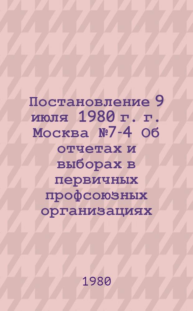 Постановление 9 июля 1980 г. г. Москва № 7-4 Об отчетах и выборах в первичных профсоюзных организациях