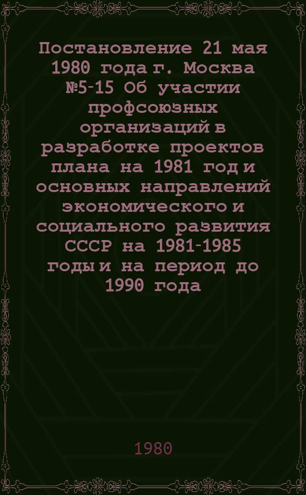 Постановление 21 мая 1980 года г. Москва № 5-15 Об участии профсоюзных организаций в разработке проектов плана на 1981 год и основных направлений экономического и социального развития СССР на 1981-1985 годы и на период до 1990 года