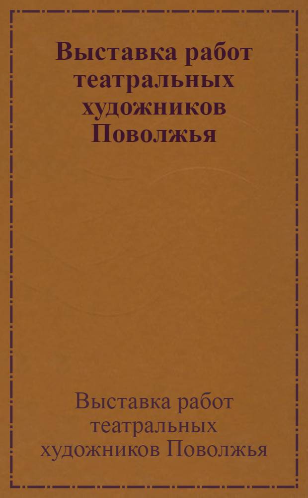Выставка работ театральных художников Поволжья: Астрахань, Волгоград, Куйбышев, Сызрань, Тольятти, Ульяновск, Чебоксары, Саранск : Каталог