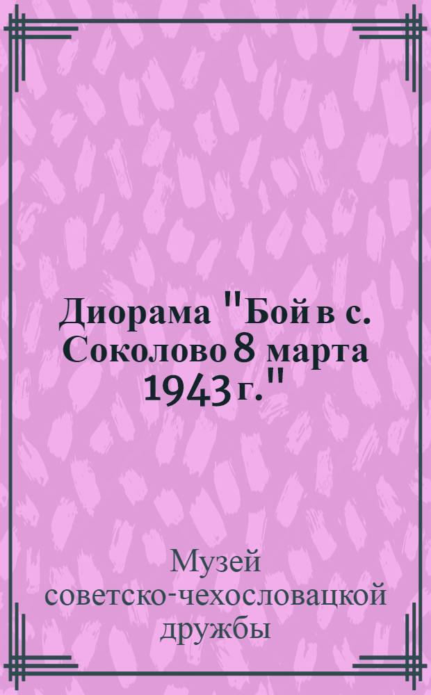 Диорама "Бой в с. Соколово 8 марта 1943 г." = Диорама "Бiй у с. Соколове 8 березня 1943 р." = Diorama "Boj v obci Sokolovo 8 marca 1943" : Путеводитель
