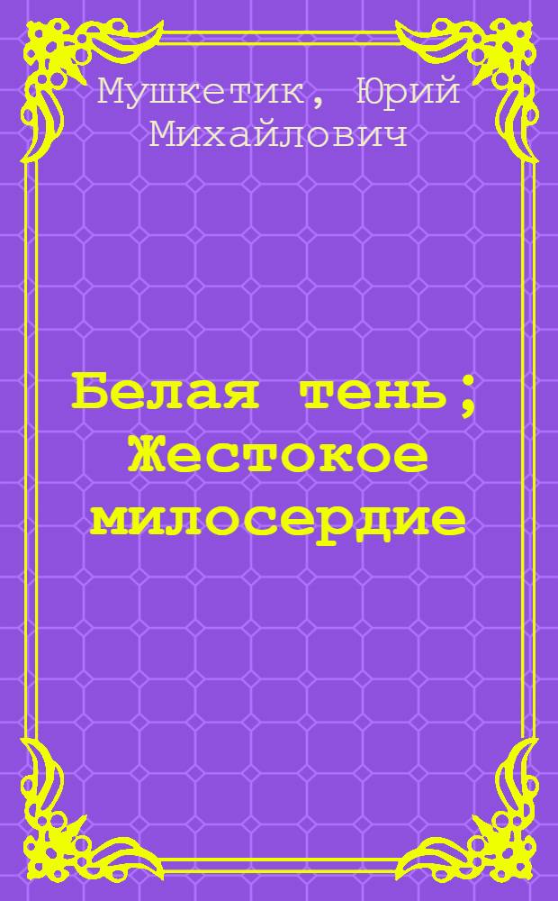 Белая тень; Жестокое милосердие: Романы / Юрий Мушкетик; Авториз. пер. с укр. И. Новосельцевой; Послесл. В. Баранова