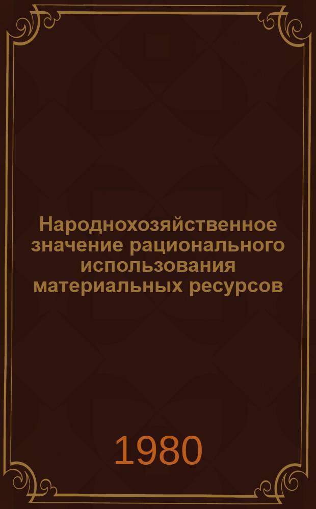 Народнохозяйственное значение рационального использования материальных ресурсов : Метод. рекомендации в помощь пропагандистам, лекторам, политинформаторам, выступающим по пробл. экон. политики партии