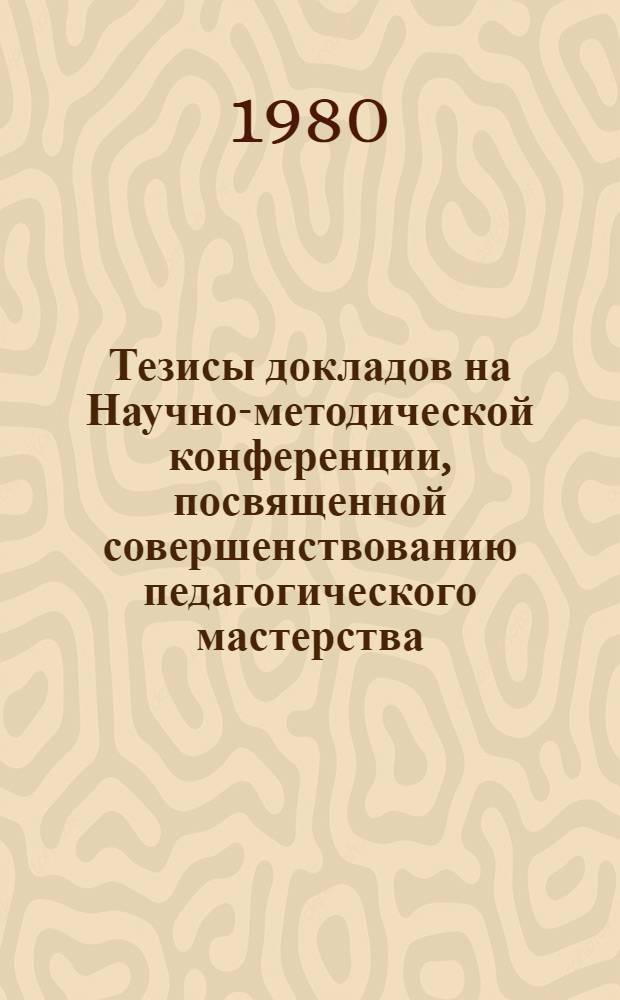 Тезисы докладов на Научно-методической конференции, посвященной совершенствованию педагогического мастерства, 18-20 ноября 1980 г.